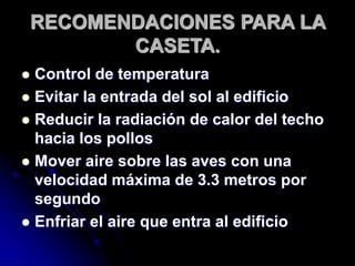 RECOMENDACIONES PARA LA
CASETA.
 Control de temperatura
 Evitar la entrada del sol al edificio
 Reducir la radiación de calor del techo
hacia los pollos
 Mover aire sobre las aves con una
velocidad máxima de 3.3 metros por
segundo
 Enfriar el aire que entra al edificio
 