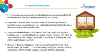 6. Periodo de descanso
• Es el tiempo transcurrido desde cuando el galpón queda desinfectado hasta
cuando el nuevo lote llega; debe ser mínimo de 10 a 15 días.
• En pequeñas explotaciones debemos manejar los mismos parámetros;
recordemos que son aves iguales a las trabajadas por las grandes industrias y
tienen las mismas dietas nutricionales.
• Aplique un insecticida como cipermetrina en todos los pisos de galpón y
bodegas, para el control del cucarrón, pulgas, moscas y arañas, en 4 ml / L de
agua, o sea 80 ml por máquina fumigadora de 20 litros, suficientes para 250
metros cuadrados de superficie.
• Durante el descanso del galpón, entre la cama, preferiblemente de viruta
limpia, gruesa, de madera (15 centímetros de grosor) o de cascarilla de arroz,
distribúyala uniformemente. Luego desinféctela de forma adecuada.
 