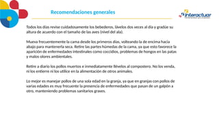 Recomendaciones generales
Todos los días revise cuidadosamente los bebederos, lávelos dos veces al día y gradúe su
altura de acuerdo con el tamaño de las aves (nivel del ala).
Mueva frecuentemente la cama desde los primeros días, volteando la de encima hacia
abajo para mantenerla seca. Retire las partes húmedas de la cama, ya que esto favorece la
aparición de enfermedades intestinales como coccidios, problemas de hongos en las patas
y malos olores ambientales.
Retire a diario los pollos muertos e inmediatamente llévelos al compostero. No los venda,
ni los entierre ni los utilice en la alimentación de otros animales.
Lo mejor es manejar pollos de una sola edad en la granja, ya que en granjas con pollos de
varias edades es muy frecuente la presencia de enfermedades que pasan de un galpón a
otro, manteniendo problemas sanitarios graves.
 