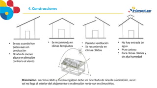 4. Construcciones
• Se usa cuando hay
pocas aves en
producción
• El lado de menor
altura en dirección
contraria al viento
• Se recomienda en
climas Templados
• Permite ventilación
• Se recomienda en
climas cálidos
• No hay entrada de
agua
• Mas costosa
• Para climas cálidos y
de alta humedad
Orientación: en clima cálido y medio el galpón debe ser orientado de oriente a occidente, así el
sol no llega al interior del alojamiento y en dirección norte-sur en climas fríos.
 