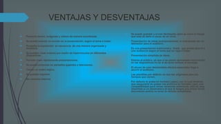 VENTAJAS Y DESVENTAJAS
 Presenta textos, imágenes y videos de manera coordinada.
 Se puede insertar un sonido en la presentación, según el tema a tratar.
 Presenta la exposición en secuencia de una manera organizada y
dinámica.
 Se pueden crear enlaces por medio de hipervínculos en diferentes
diapositivas.
 Permite crear rápidamente presentaciones.
 Se puede proyectar en pantallas gigantes o televisores.
 Tienen un orden lógico.
 Se pueden imprimir.
 No necesita Internet.
 Se puede guardar y enviar fácilmente, pero se corre el riesgo
que esta se dañe a causa de un virus.
 Presentación de ideas jerárquicamente, lo cual puede ser un
distractor para el auditorio.
 Es una presentación tradicional y lineal, que puede aburrir a
una audiencia según el tema que se vaya a tratar.
 Presentación simplista de ideas.
 Distrae al público, ya que si se ponen demasiado movimiento
en las diapositivas no se le da tanto énfasis al mensaje.
 El abuso de usar demasiados efectos especiales llega a
aburrir el auditorio.
 Las plantillas por defecto no son tan originales para los
tiempos que corren.
 Por defecto te graba en formato (.pptx), con lo cual tendrías
que asegurarte de grabar los archivos en formato (.ppt), con
compatibilidad para varias versiones anteriores, esto es muy
impórtate si un destinatario al que le tengas que enviar dicho
documento podría no tener la versión actualizada.
 