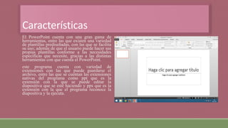 Características
El PowerPoint cuenta con una gran gama de
herramientas, entre las que existen una variedad
de plantillas prediseñadas, con las que se facilita
su uso; además de que el usuario puede hacer sus
propias plantillas conforme a las necesidades
específicas que necesite, gracias a las distintas
herramientas con que cuenta el PowerPoint.
este programa cuenta con variedad de
extensiones con las que puede guardarse el
archivo, entre las que se cuentan las extensiones
nativas del programa como ppt que es la
extensión con la que se puede editar la
diapositiva que se esté haciendo y pps que es la
extensión con la que el programa reconoce la
diapositiva y la ejecuta.
 