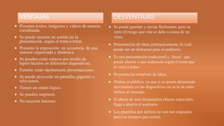 VENTAJAS
 Presenta textos, imágenes y videos de manera
coordinada.
 Se puede insertar un sonido en la
presentación, según el tema a tratar.
 Presenta la exposición en secuencia de una
manera organizada y dinámica.
 Se pueden crear enlaces por medio de
hipervínculos en diferentes diapositivas.
 Permite crear rápidamente presentaciones.
 Se puede proyectar en pantallas gigantes o
televisores.
 Tienen un orden lógico.
 Se pueden imprimir.
 No necesita Internet.
DESVENTAJAS
 Se puede guardar y enviar fácilmente, pero se
corre el riesgo que esta se dañe a causa de un
virus.
 Presentación de ideas jerárquicamente, lo cual
puede ser un distractor para el auditorio.
 Es una presentación tradicional y lineal, que
puede aburrir a una audiencia según el tema que
se vaya a tratar.
 Presentación simplista de ideas.
 Distrae al público, ya que si se ponen demasiado
movimiento en las diapositivas no se le da tanto
énfasis al mensaje.
 El abuso de usar demasiados efectos especiales
llega a aburrir el auditorio.
 Las plantillas por defecto no son tan originales
para los tiempos que corren.
 