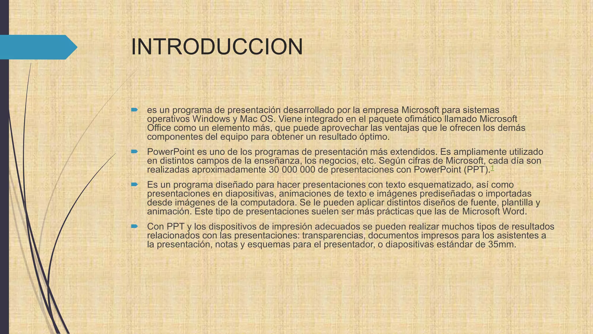 INTRODUCCION
 es un programa de presentación desarrollado por la empresa Microsoft para sistemas
operativos Windows y Mac OS. Viene integrado en el paquete ofimático llamado Microsoft
Office como un elemento más, que puede aprovechar las ventajas que le ofrecen los demás
componentes del equipo para obtener un resultado óptimo.
 PowerPoint es uno de los programas de presentación más extendidos. Es ampliamente utilizado
en distintos campos de la enseñanza, los negocios, etc. Según cifras de Microsoft, cada día son
realizadas aproximadamente 30 000 000 de presentaciones con PowerPoint (PPT).1
 Es un programa diseñado para hacer presentaciones con texto esquematizado, así como
presentaciones en diapositivas, animaciones de texto e imágenes prediseñadas o importadas
desde imágenes de la computadora. Se le pueden aplicar distintos diseños de fuente, plantilla y
animación. Este tipo de presentaciones suelen ser más prácticas que las de Microsoft Word.
 Con PPT y los dispositivos de impresión adecuados se pueden realizar muchos tipos de resultados
relacionados con las presentaciones: transparencias, documentos impresos para los asistentes a
la presentación, notas y esquemas para el presentador, o diapositivas estándar de 35mm.
 