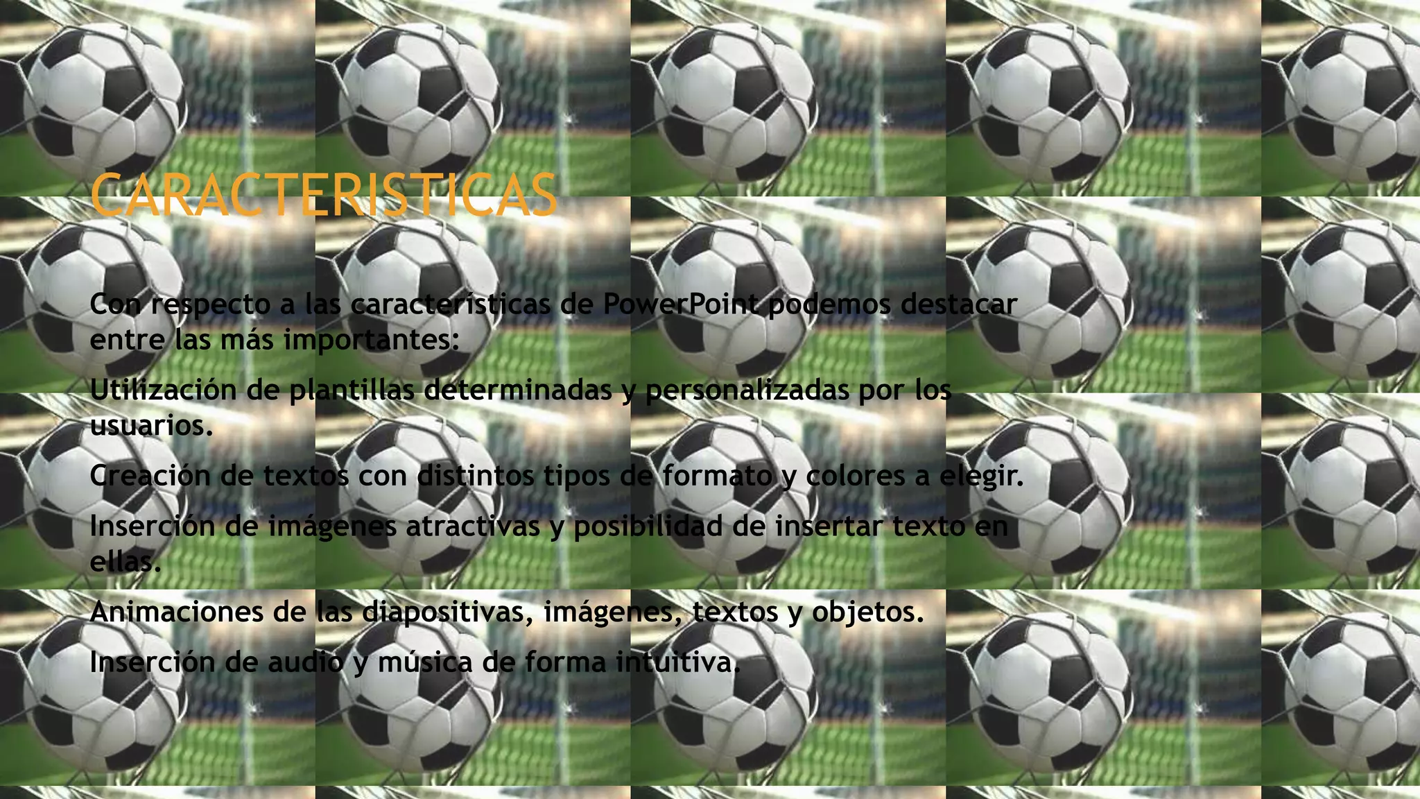 CARACTERISTICAS
Con respecto a las características de PowerPoint podemos destacar
entre las más importantes:
Utilización de plantillas determinadas y personalizadas por los
usuarios.
Creación de textos con distintos tipos de formato y colores a elegir.
Inserción de imágenes atractivas y posibilidad de insertar texto en
ellas.
Animaciones de las diapositivas, imágenes, textos y objetos.
Inserción de audio y música de forma intuitiva.
 