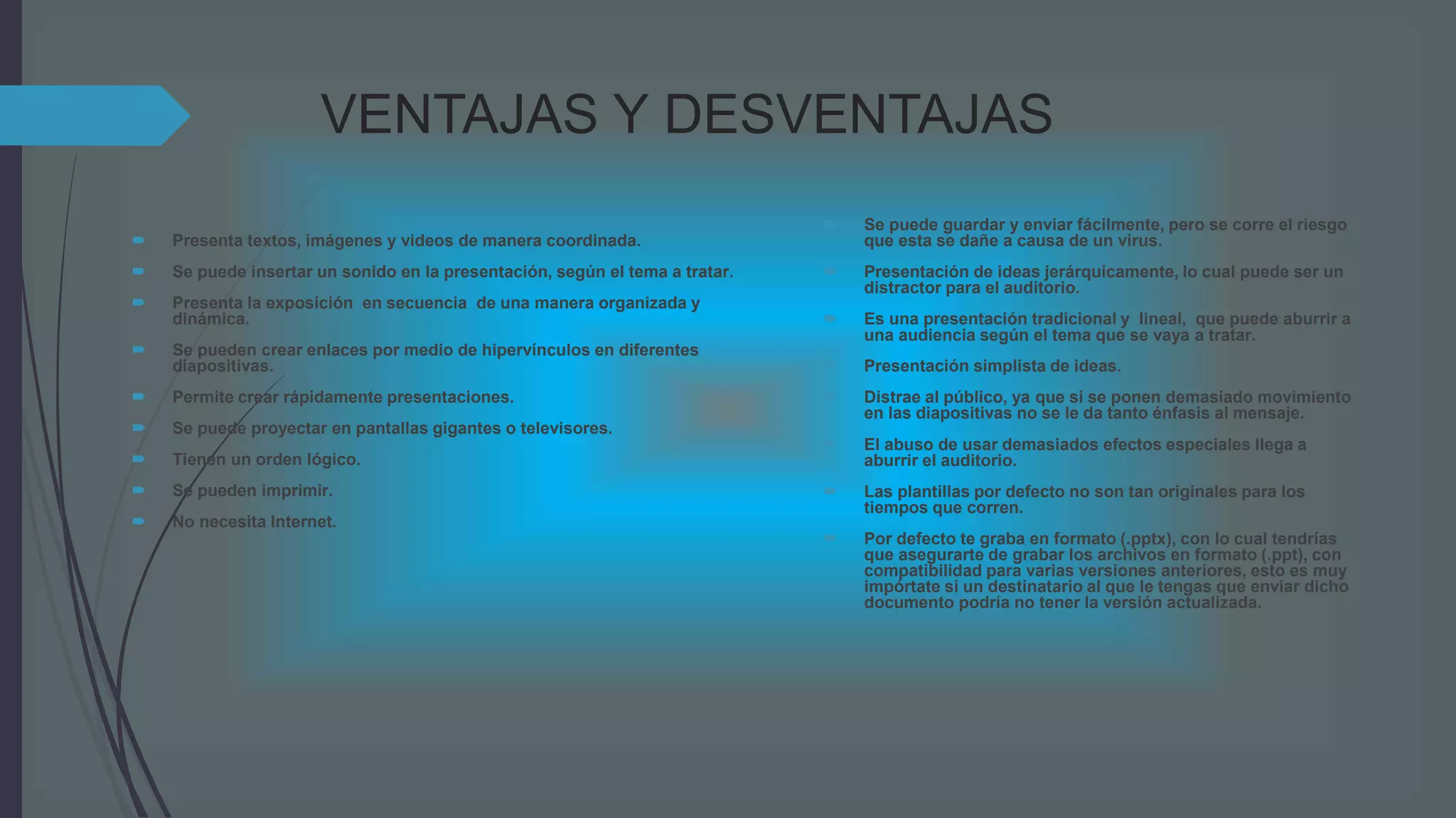 VENTAJAS Y DESVENTAJAS
 Presenta textos, imágenes y videos de manera coordinada.
 Se puede insertar un sonido en la presentación, según el tema a tratar.
 Presenta la exposición en secuencia de una manera organizada y
dinámica.
 Se pueden crear enlaces por medio de hipervínculos en diferentes
diapositivas.
 Permite crear rápidamente presentaciones.
 Se puede proyectar en pantallas gigantes o televisores.
 Tienen un orden lógico.
 Se pueden imprimir.
 No necesita Internet.
 Se puede guardar y enviar fácilmente, pero se corre el riesgo
que esta se dañe a causa de un virus.
 Presentación de ideas jerárquicamente, lo cual puede ser un
distractor para el auditorio.
 Es una presentación tradicional y lineal, que puede aburrir a
una audiencia según el tema que se vaya a tratar.
 Presentación simplista de ideas.
 Distrae al público, ya que si se ponen demasiado movimiento
en las diapositivas no se le da tanto énfasis al mensaje.
 El abuso de usar demasiados efectos especiales llega a
aburrir el auditorio.
 Las plantillas por defecto no son tan originales para los
tiempos que corren.
 Por defecto te graba en formato (.pptx), con lo cual tendrías
que asegurarte de grabar los archivos en formato (.ppt), con
compatibilidad para varias versiones anteriores, esto es muy
impórtate si un destinatario al que le tengas que enviar dicho
documento podría no tener la versión actualizada.
 