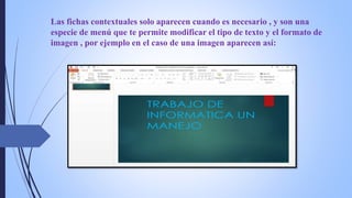 Las fichas contextuales solo aparecen cuando es necesario , y son una
especie de menú que te permite modificar el tipo de texto y el formato de
imagen , por ejemplo en el caso de una imagen aparecen así:
 