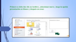 Primero se debe dar clic en Archivo , seleccionar nuevo , luego la opción
presentación en blanco y después en crear.
 