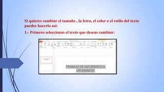 Si quieres cambiar el tamaño , la letra, el color o el estilo del texto
puedes hacerlo así:
1.- Primero seleccionas el texto que deseas cambiar:
 
