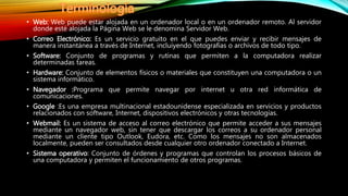 • Web: Web puede estar alojada en un ordenador local o en un ordenador remoto. Al servidor
donde esté alojada la Página Web se le denomina Servidor Web.
• Correo Electrónico: Es un servicio gratuito en el que puedes enviar y recibir mensajes de
manera instantánea a través de Internet, incluiyendo fotografías o archivos de todo tipo.
• Software: Conjunto de programas y rutinas que permiten a la computadora realizar
determinadas tareas.
• Hardware: Conjunto de elementos físicos o materiales que constituyen una computadora o un
sistema informático.
• Navegador :Programa que permite navegar por internet u otra red informática de
comunicaciones.
• Google :Es una empresa multinacional estadounidense especializada en servicios y productos
relacionados con software, Internet, dispositivos electrónicos y otras tecnologías.
• Webmail: Es un sistema de acceso al correo electrónico que permite acceder a sus mensajes
mediante un navegador web, sin tener que descargar los correos a su ordenador personal
mediante un cliente tipo Outlook, Eudora, etc. Como los mensajes no son almacenados
localmente, pueden ser consultados desde cualquier otro ordenador conectado a Internet.
• Sistema operativo: Conjunto de órdenes y programas que controlan los procesos básicos de
una computadora y permiten el funcionamiento de otros programas.
 