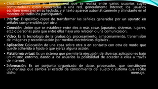 • Chat: Comunicación en tiempo real que se realiza entre varios usuarios cuyas
computadoras están conectadas a una red, generalmente Internet; los usuarios
escriben mensajes en su teclado, y el texto aparece automáticamente y al instante en el
monitor de todos los participantes.
• Interfaz: Dispositivo capaz de transformar las señales generadas por un aparato en
señales comprensibles por otro.
• Conexión: Unión que se establece entre dos o más cosas (aparatos, sistemas, lugares,
etc.) o personas para que entre ellas haya una relación o una comunicación.
• Video: Es la tecnología de la grabación, procesamiento, almacenamiento, transmisión
de imágenes y reconstrucción por medios electrónicos digitales .
• Aplicación: Colocación de una cosa sobre otra o en contacto con otra de modo que
quede adherida o fijada o que ejerza alguna acción.
• Plataforma virtual: Es un sistema que permite la ejecución de diversas aplicaciones bajo
un mismo entorno, dando a los usuarios la posibilidad de acceder a ellas a través
de internet.
• Información: Es un conjunto organizado de datos procesados, que constituyen
un mensaje que cambia el estado de conocimiento del sujeto o sistema que recibe
dicho mensaje.
 