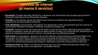 • Buscadores: También llamados directorios, mantienen una información estructurada que permite la
búsqueda sistemática de la información deseada.
• Firewalls: es un sistema o grupo de sistemas que impone una política de seguridad entre la
organización de red privada y el Internet.
• Chat, Messenger: (conversación, mensajería). Son programas y sitios que permiten que los usuarios se
comuniquen mediante el teclado, micrófono o ambos en tiempo real.
• Facebook: Facebook es la más masiva de las redes y como tal, la primera alternativa que consideran
muchas compañías cuando de participar en redes sociales se trata, con la idea del tipo “Montemos una
página en Facebook para darnos a conocer” pensando que es publicidad gratuita
• Aula virtual: Los educadores, siempre en busca de métodos y herramientas que permitan llegar a los
educandos con efectividad y eficiencia, hemos encontrado en Internet la forma acercar al aula
novedades, sistemas y elementos que permiten acceder al conocimiento sin implicar trasladarse o
contar con nutridos presupuestos para adquirir materiales y ponerlos al alcance de los alumnos.
• Compras en línea: Se refiere a un tipo de comercio que usa como medio principal para realizar sus
transacciones un sitio web o una aplicación conectada internet.
 