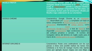 MOZILLA FIREFOX Característica: Forman parte de su identidad como
navegador desde su lanzamiento en el 2004. Su principal
punto, el código abierto, permite a cualquiera distribuir,
modificar y reemplazar componentes. En este anexo, sus
caracteísticas forman parte de lanzamientos oficiales por
Mozilla o bajo colaboración de sus voluntariios.
GOOGLE CHROME Característica: Google Chrome es un navegador
web desarrollado por Google y compilado con base en
varios componentes einfraestructuras de desarrollo de
aplicaciones (frameworks) de código abierto, como
el motor de
renderizado Blink(bifurcación o fork de WebKit). Está
disponible gratuitamente bajo condiciones específicas
del software privativo o cerrado. El nombre del
navegador deriva del término en inglés usado para el
marco de la interfaz gráfica de usuario(«chrome»).
INTERNET EXPLORED 8 Característica: Posee unos aceleradores con los que
gracias a éstos será posible realizar las tareas más
cotidianas a la hora de navegar mucho más rápidas
como por ejemplo buscar mapas con Live Maps o
 