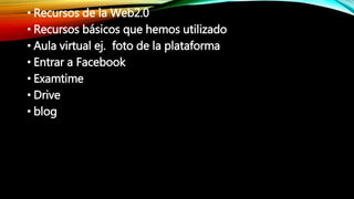 • Recursos de la Web2.0
• Recursos básicos que hemos utilizado
• Aula virtual ej. foto de la plataforma
• Entrar a Facebook
• Examtime
• Drive
• blog
 