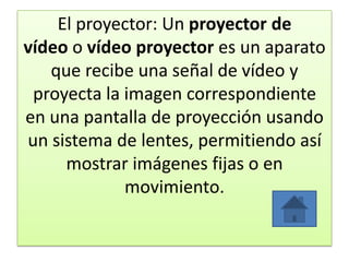 El proyector: Un proyector de
vídeo o vídeo proyector es un aparato
que recibe una señal de vídeo y
proyecta la imagen correspondiente
en una pantalla de proyección usando
un sistema de lentes, permitiendo así
mostrar imágenes fijas o en
movimiento.
 