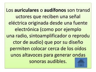 Los auriculares o audífonos son transd
uctores que reciben una señal
eléctrica originada desde una fuente
electrónica (como por ejemplo
una radio, sintoamplificador o reprodu
ctor de audio) que por su diseño
permiten colocar cerca de los oídos
unos altavoces para generar ondas
sonoras audibles.
 