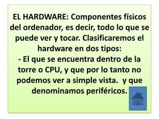 EL HARDWARE: Componentes físicos
del ordenador, es decir, todo lo que se
puede ver y tocar. Clasificaremos el
hardware en dos tipos:
- El que se encuentra dentro de la
torre o CPU, y que por lo tanto no
podemos ver a simple vista. y que
denominamos periféricos.
 