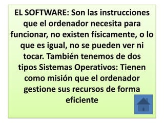 EL SOFTWARE: Son las instrucciones
que el ordenador necesita para
funcionar, no existen físicamente, o lo
que es igual, no se pueden ver ni
tocar. También tenemos de dos
tipos Sistemas Operativos: Tienen
como misión que el ordenador
gestione sus recursos de forma
eficiente
 
