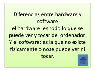 Diferencias entre hardware y
software
el hardware: es todo lo que se
puede ver y tocar del ordenador.
Y el software: es la que no existe
físicamente o nose puede ver ni
tocar.
 