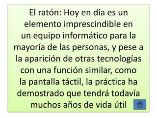 El ratón: Hoy en día es un
elemento imprescindible en
un equipo informático para la
mayoría de las personas, y pese a
la aparición de otras tecnologías
con una función similar, como
la pantalla táctil, la práctica ha
demostrado que tendrá todavía
muchos años de vida útil
 