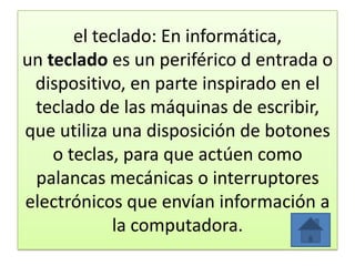 el teclado: En informática,
un teclado es un periférico d entrada o
dispositivo, en parte inspirado en el
teclado de las máquinas de escribir,
que utiliza una disposición de botones
o teclas, para que actúen como
palancas mecánicas o interruptores
electrónicos que envían información a
la computadora.
 