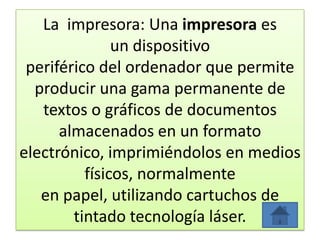 La impresora: Una impresora es
un dispositivo
periférico del ordenador que permite
producir una gama permanente de
textos o gráficos de documentos
almacenados en un formato
electrónico, imprimiéndolos en medios
físicos, normalmente
en papel, utilizando cartuchos de
tintado tecnología láser.
 
