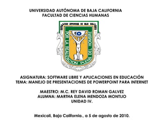 UNIVERSIDAD AUTÓNOMA DE BAJA CALIFORNIA FACULTAD DE CIENCIAS HUMANAS ASIGNATURA: SOFTWARE LIBRE Y APLICACIONES EN EDUCACIÓN TEMA: MANEJO DE PRESENTACIONES DE POWERPOINT PARA INTERNET MAESTRO: M.C. REY DAVID ROMAN GALVEZ ALUMNA: MARTHA ELENA MENDOZA MONTIJO UNIDAD IV. Mexicali, Baja California., a 5 de agosto de 2010. 