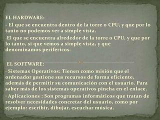 EL HARDWARE:
- El que se encuentra dentro de la torre o CPU, y que por lo
tanto no podemos ver a simple vista.
-El que se encuentra alrededor de la torre o CPU, y que por
lo tanto, si que vemos a simple vista, y que
denominamos periféricos.
EL SOFTWARE:
• Sistemas Operativos: Tienen como misión que el
ordenador gestione sus recursos de forma eficiente,
además de permitir su comunicación con el usuario. Para
saber más de los sistemas operativos pincha en el enlace.
• Aplicaciones : Son programas informáticos que tratan de
resolver necesidades concretar del usuario, como por
ejemplo: escribir, dibujar, escuchar música.
 