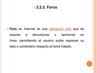  2.2.2.   Foros




   Foro en Internet es una aplicación web que da
    soporte   a    discusiones    u    opiniones   en
    línea, permitiendo al usuario poder expresar su
    idea o comentario respecto al tema tratado.
 