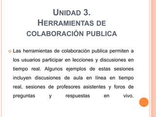 UNIDAD 3.
                HERRAMIENTAS DE
         COLABORACIÓN PUBLICA

   Las herramientas de colaboración publica permiten a
    los usuarios participar en lecciones y discusiones en
    tiempo real. Algunos ejemplos de estas sesiones
    incluyen discusiones de aula en línea en tiempo
    real, sesiones de profesores asistentes y foros de
    preguntas      y       respuestas      en       vivo.
 