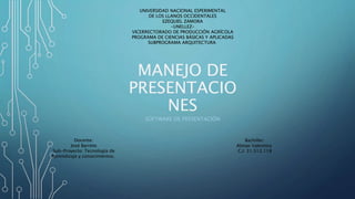 MANEJO DE
PRESENTACIO
NES
SOFTWARE DE PRESENTACIÓN
UNIVERSIDAD NACIONAL ESPERIMENTAL
DE LOS LLANOS OCCIDENTALES
EZEQUIEL ZAMORA
-UNELLEZ-
VICERRECTORADO DE PRODUCCIÓN AGRÍCOLA
PROGRAMA DE CIENCIAS BÁSICAS Y APLICADAS
SUBPROGRAMA ARQUITECTURA
Bachiller:
Almao Valentina
C.I: 31.512.118
Docente:
José Barreto
Sub-Proyecto: Tecnología de
Aprendizaje y conocimientos.
 