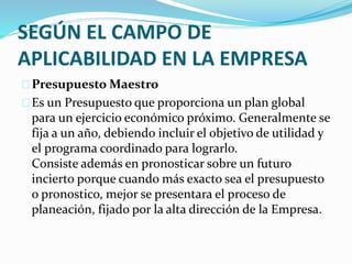 SEGÚN EL CAMPO DE 
APLICABILIDAD EN LA EMPRESA 
Presupuesto Maestro 
Es un Presupuesto que proporciona un plan global 
para un ejercicio económico próximo. Generalmente se 
fija a un año, debiendo incluir el objetivo de utilidad y 
el programa coordinado para lograrlo. 
Consiste además en pronosticar sobre un futuro 
incierto porque cuando más exacto sea el presupuesto 
o pronostico, mejor se presentara el proceso de 
planeación, fijado por la alta dirección de la Empresa. 
 