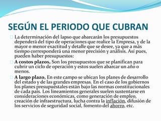 SEGÚN EL PERIODO QUE CUBRAN 
La determinación del lapso que abarcarán los presupuestos 
dependerá del tipo de operaciones que realice la Empresa, y de la 
mayor o menor exactitud y detalle que se desee, ya que a más 
tiempo corresponderá una menor precisión y análisis. Así pues, 
pueden haber presupuestos: 
A costos plazos, Son los presupuestos que se planifican para 
cubrir un ciclo de operación y estos suelen abarcar un año o 
menos. 
A largo plazo, En este campo se ubican los planes de desarrollo 
del estado y de las grandes empresas. En el caso de los gobiernos 
los planes presupuéstales están bajo las normas constitucionales 
de cada país. Los lineamientos generales suelen sustentarse en 
consideraciones económicas, como generación de empleo, 
creación de infraestructura, lucha contra la inflación, difusión de 
los servicios de seguridad social, fomento del ahorro, etc. 
 
