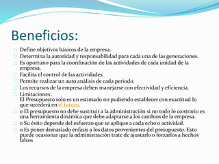 Beneficios: 
Define objetivos básicos de la empresa. 
Determina la autoridad y responsabilidad para cada una de las generaciones. 
Es oportuno para la coordinación de las actividades de cada unidad de la 
empresa. 
Facilita el control de las actividades. 
Permite realizar un auto análisis de cada periodo. 
Los recursos de la empresa deben manejarse con efectividad y eficiencia. 
Limitaciones: 
El Presupuesto solo es un estimado no pudiendo establecer con exactitud lo 
que sucederá en el futuro. 
o El presupuesto no debe sustituir a la administración si no todo lo contrario es 
una herramienta dinámica que debe adaptarse a los cambios de la empresa. 
o Su éxito depende del esfuerzo que se aplique a cada echo o actividad. 
o Es poner demasiado énfasis a los datos provenientes del presupuesto. Esto 
puede ocasionar que la administración trate de ajustarlo o forzarlos a hechos 
falsos 
