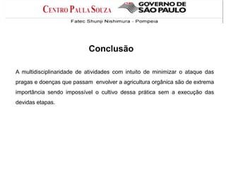 Conclusão
A multidisciplinaridade de atividades com intuito de minimizar o ataque das
pragas e doenças que passam envolver a agricultura orgânica são de extrema
importância sendo impossível o cultivo dessa prática sem a execução das
devidas etapas.
 