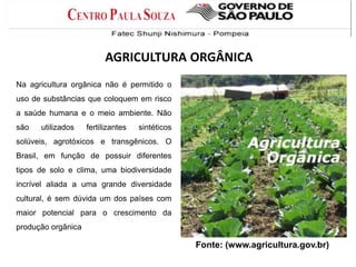 Fonte: (www.agricultura.gov.br)
Na agricultura orgânica não é permitido o
uso de substâncias que coloquem em risco
a saúde humana e o meio ambiente. Não
são utilizados fertilizantes sintéticos
solúveis, agrotóxicos e transgênicos. O
Brasil, em função de possuir diferentes
tipos de solo e clima, uma biodiversidade
incrível aliada a uma grande diversidade
cultural, é sem dúvida um dos países com
maior potencial para o crescimento da
produção orgânica
AGRICULTURA ORGÂNICA
 