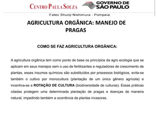 COMO SE FAZ AGRICULTURA ORGÂNICA:
A agricultura orgânica tem como ponto de base os princípios da agro ecologia que se
aplicam em seus manejos sem o uso de fertilizantes e reguladores de crescimento de
plantas, esses insumos químicos são substituídos por processos biológicos, evita-se
também o cultivo por monocultura (plantação de um único gênero agrícola) e
incentiva-se a ROTAÇÃO DE CULTURA (biodiversidade de culturas). Essas práticas
citadas protegem uma determinada plantação de pragas e doenças de maneira
natural, impedindo também a ocorrência de plantas invasoras.
AGRICULTURA ORGÂNICA: MANEJO DE
PRAGAS
 