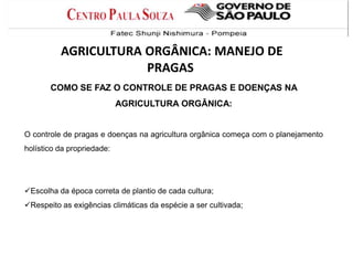 COMO SE FAZ O CONTROLE DE PRAGAS E DOENÇAS NA
AGRICULTURA ORGÂNICA:
O controle de pragas e doenças na agricultura orgânica começa com o planejamento
holístico da propriedade:
Escolha da época correta de plantio de cada cultura;
Respeito as exigências climáticas da espécie a ser cultivada;
AGRICULTURA ORGÂNICA: MANEJO DE
PRAGAS
 