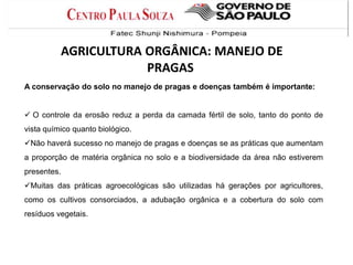 A conservação do solo no manejo de pragas e doenças também é importante:
 O controle da erosão reduz a perda da camada fértil de solo, tanto do ponto de
vista químico quanto biológico.
Não haverá sucesso no manejo de pragas e doenças se as práticas que aumentam
a proporção de matéria orgânica no solo e a biodiversidade da área não estiverem
presentes.
Muitas das práticas agroecológicas são utilizadas há gerações por agricultores,
como os cultivos consorciados, a adubação orgânica e a cobertura do solo com
resíduos vegetais.
AGRICULTURA ORGÂNICA: MANEJO DE
PRAGAS
 