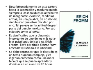 • Desafortunadamente en esta carrera
hacia la superación y madurez queda
siempre a los individuos la alternativa
de marginarse, evadirse, rendir las
armas; en una palabra, de no decidir,
sino buscar que otros decidan por
uno. Tal parece ser la actitud de gran
parte del pueblo mexicano. Por eso
estamos como estamos.
• Es significativo que la obra más
importante de uno de los más nota-
bles psicólogos del siglo xx, Erich
Fromm, lleve por título Escape From
Freedom (El Miedo a la Libertad).
• Se debe reconocer que la decisión es
un tema humano complejo, y es
ingenuo enfocarlo como una mera
técnica que se pueda aprender y
dominar en un curso de 20 horas.
 