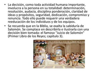 • La decisión, como toda actividad humana importante,
involucra a la persona en su totalidad: determinación,
resolución, audacia, disciplina ponderación, claridad de
ideas y propósitos, seguridad, dedicación, compromiso y
renuncia. Todo ello puede requerir una verdadera
reeducación de los individuos y de los equipos.
• Se recuerda que en la Biblia, se exalta la sabiduría de
Salomón. Se complace en describirla e ilustrarla con una
decisión bien tomada: el famoso "Juicio de Salomón"
(Primer Libro de los Reyes; capítulo 3).
 