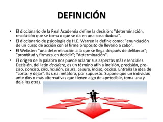 DEFINICIÓN
• El diccionario de la Real Academia define la decisión: "determinación,
resolución que se toma o que se da en una cosa dudosa".
• El diccionario de psicología de H.C. Warren la define como: "enunciación
de un curso de acción con el firme propósito de llevarlo a cabo".
• El Webster: "una determinación a la que se llega después de deliberar";
"prontitud y firmeza en decidir"; "determinación".
• El origen de la palabra nos puede aclarar sus aspectos más esenciales.
Decisión, del latín decidere, es un término afín a incisión, precisión, pre-
ciso, conciso, circuncisión, cisura, cesura, inciso, occiso. Entraña la idea de
"cortar y dejar". Es una metáfora, por supuesto. Supone que un individuo
ante dos o más alternativas que tienen algo de apetecible, toma una y
deja las otras.
 