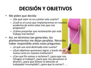 DECISIÓN Y OBJETIVOS
• Me piden que decida:
– ¿De qué color se va a pintar este cuarto?
– ¿Cuál es el curso que implantaremos en nuestra
academia de entre estos tres que nos
proponen?
– ¿Cómo presentar una reclamación por este
trabajo mal hecho?
• Así, en términos tan generales, los
planteamientos me dejan perplejo. Necesito
haber respondido antes estas preguntas:
– ¿A qué uso será destinado este cuarto?
– ¿Qué objetivos queremos lograr a través de un
nuevo curso en nuestra institución?
– ¿Con qué fin vamos a reclamar?; ¿para que nos
rehagan el trabajo?; ¿para que nos devuelvan el
dinero?; ¿para que llamen la atención al
trabajador incumplido?; ¿para que lo corran?. . .
 