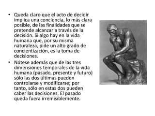 • Queda claro que el acto de decidir
implica una conciencia, lo más clara
posible, de las finalidades que se
pretende alcanzar a través de la
decisión. Si algo hay en la vida
humana que, por su misma
naturaleza, pide un alto grado de
concientización, es la toma de
decisiones.
• Nótese además que de las tres
dimensiones temporales de la vida
humana (pasado, presente y futuro)
sólo las dos últimas pueden
controlarse y modificarse; por
tanto, sólo en estas dos pueden
caber las decisiones. El pasado
queda fuera irremisiblemente.
 