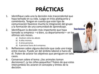 PRÁCTICAS
1. Identifique cada uno la decisión más trascendental que
haya tomado en su vida. Luego en tríos platíquenla y
coméntenla. Tengan en cuenta que este tipo de
comunicación favorece mucho la integración del grupo
y la formación de una comunidad de aprendizaje.
2. Identifiquen la decisión más importante que haya
tomado su empresa —o bien, su departamento— en los
últimos seis meses.
a) Analicen cómo les afectó:
b) A ellos mismos.
c) A otras personas.
d) A personas fuera de la empresa.
3. Reflexionen sobre alguna decisión que cada uno traiga
entre manos. Puede ser del ámbito laboral o fuera de
él. Traten de aclarar los objetivos que persiguen en tales
casos.
4. Conversen sobre el tema: ¿los animales toman
decisiones?; ¿y los niños pequeños? Traten de que estos
intercambios les aclaren el concepto y límites de la
decisión.
 