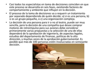 • Casi todos los especialistas en toma de decisiones coinciden en que
este proceso se desarrolla en seis fases, existiendo factores de
comportamiento y ambiente que influyen en la decisión.
• El proceso de la toma de decisiones va a requerir un tratamiento
por separado dependiendo de quién decide: a) si es una persona, b)
si es un grupo pequeño, o c) una organización compleja.
• La decisión de una persona para ir o no al teatro, puede ser muy
sencilla, pero la decisión de una compañía que desee comprar
motores de retroimpulso para sus aviones debe considerar
primeramente varias propuestas y la selección de una de ellas
dependerá de la aprobación de ingeniería, de aspectos legales,
estudios del departamento de finanzas, políticas de la alta
dirección, y muchas veces de la aprobación gubernamental. Es
posible que más de 100 personas estén involucradas en semejante
decisión.
 
