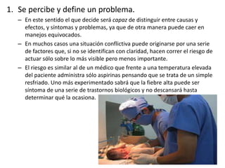 1. Se percibe y define un problema.
– En este sentido el que decide será capaz de distinguir entre causas y
efectos, y síntomas y problemas, ya que de otra manera puede caer en
manejos equivocados.
– En muchos casos una situación conflictiva puede originarse por una serie
de factores que, si no se identifican con claridad, hacen correr el riesgo de
actuar sólo sobre lo más visible pero menos importante.
– El riesgo es similar al de un médico que frente a una temperatura elevada
del paciente administra sólo aspirinas pensando que se trata de un simple
resfriado. Uno más experimentado sabrá que la fiebre alta puede ser
síntoma de una serie de trastornos biológicos y no descansará hasta
determinar qué la ocasiona.
 