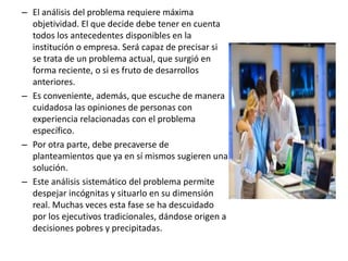 – El análisis del problema requiere máxima
objetividad. El que decide debe tener en cuenta
todos los antecedentes disponibles en la
institución o empresa. Será capaz de precisar si
se trata de un problema actual, que surgió en
forma reciente, o si es fruto de desarrollos
anteriores.
– Es conveniente, además, que escuche de manera
cuidadosa las opiniones de personas con
experiencia relacionadas con el problema
específico.
– Por otra parte, debe precaverse de
planteamientos que ya en sí mismos sugieren una
solución.
– Este análisis sistemático del problema permite
despejar incógnitas y situarlo en su dimensión
real. Muchas veces esta fase se ha descuidado
por los ejecutivos tradicionales, dándose origen a
decisiones pobres y precipitadas.
 
