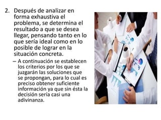 2. Después de analizar en
forma exhaustiva el
problema, se determina el
resultado a que se desea
llegar, pensando tanto en lo
que sería ideal como en lo
posible de lograr en la
situación concreta.
– A continuación se establecen
los criterios por los que se
juzgarán las soluciones que
se propongan, para lo cual es
preciso obtener suficiente
información ya que sin ésta la
decisión sería casi una
adivinanza.
 