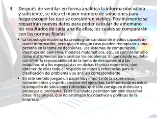 3. Después de ventilar en forma analítica la información válida
y suficiente, se idea el mayor número de soluciones para
luego escoger las que se consideren viables. Posiblemente se
requerirán nuevos datos para poder calcular de antemano
los resultados de cada una de ellas, los cuales se compararán
con las normas fijadas.
 La tecnología moderna ha creado gran cantidad de medios capaces de
reunir información, pero que en ningún caso pueden reemplazar a una
persona en la toma de decisiones. Los sistemas de computación,
investigación operativa, modelos matemáticos, etc., se consideran sólo
como instrumentos para analizar los problemas. El que decide no debe
transferir la responsabilidad de la toma de decisiones ni a las
máquinas ni a los especialistas en dichas técnicas modernas, sino
obtener de ellos todo el respaldo en datos y referencias para la
clasificación del problema y su análisis correspondiente.
 En este sentido juegan un papel muy importante la experiencia,
conocimientos y espíritu creador del ejecutivo. Lo importante es evitar
la adopción de soluciones rutinarias, que sólo consiguen disimular y
postergar el problema. Tales cualidades permiten también desechar
ideas irracionales, que no satisfagan los objetivos y políticas de la
empresa.
 